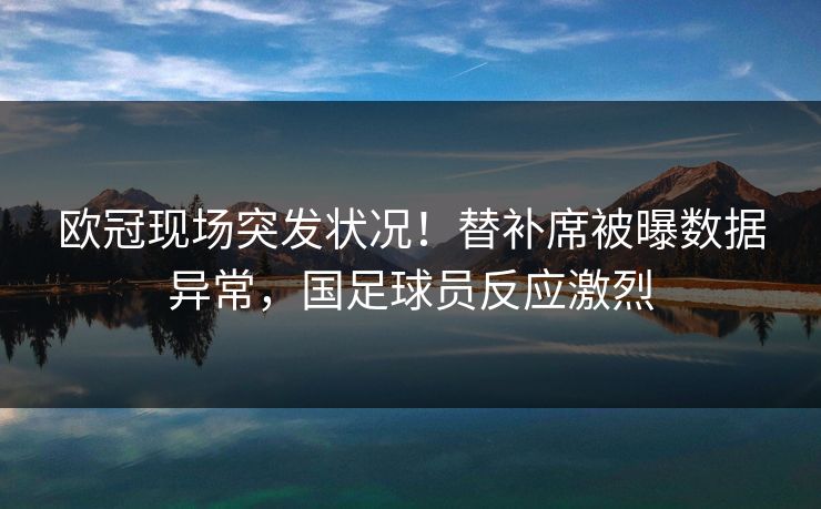 欧冠现场突发状况！替补席被曝数据异常，国足球员反应激烈