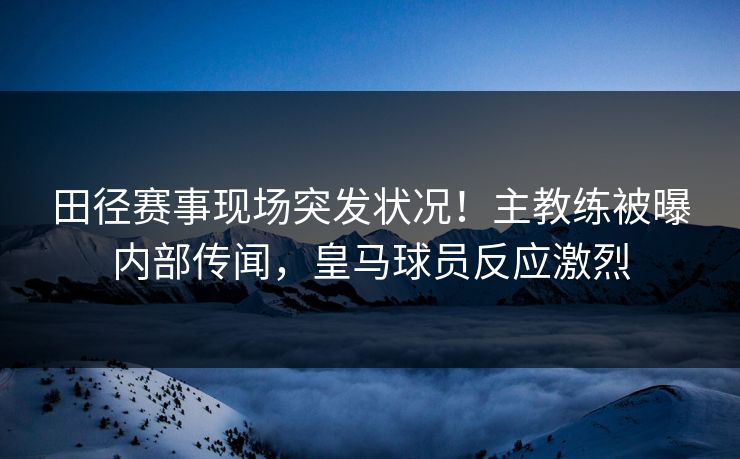 田径赛事现场突发状况！主教练被曝内部传闻，皇马球员反应激烈