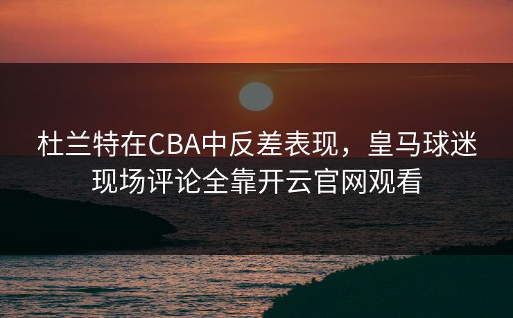 杜兰特在CBA中反差表现，皇马球迷现场评论全靠开云官网观看
