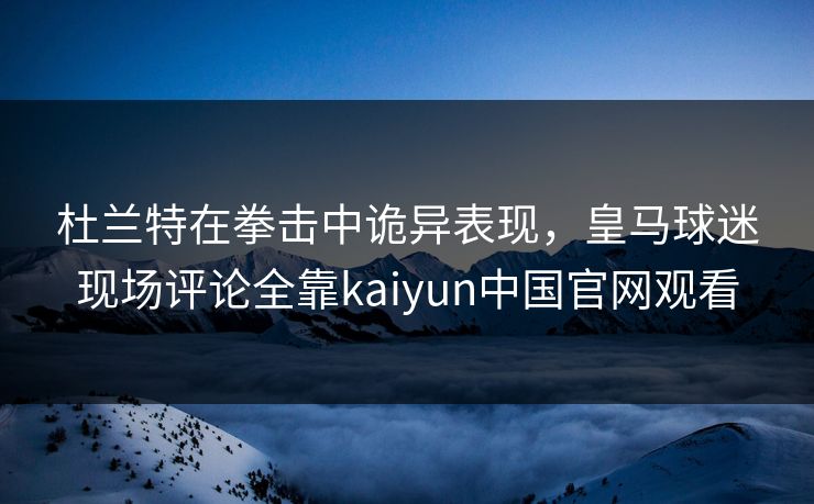 杜兰特在拳击中诡异表现，皇马球迷现场评论全靠kaiyun中国官网观看