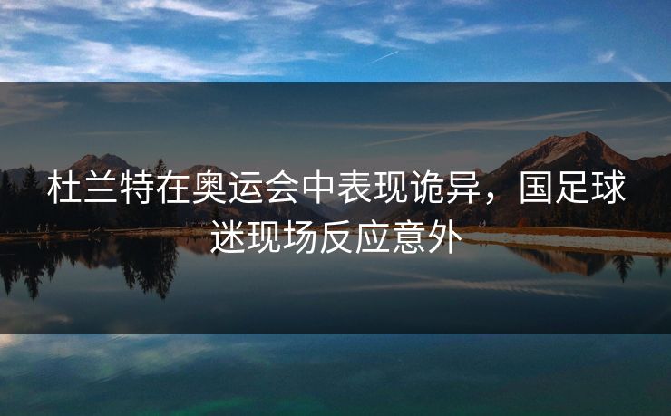 杜兰特在奥运会中表现诡异,国足球迷现场反应意外 杜兰特在奥运会中表现诡异,国足球迷现场反应意外