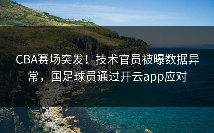 CBA赛场突发！技术官员被曝数据异常，国足球员通过开云app应对