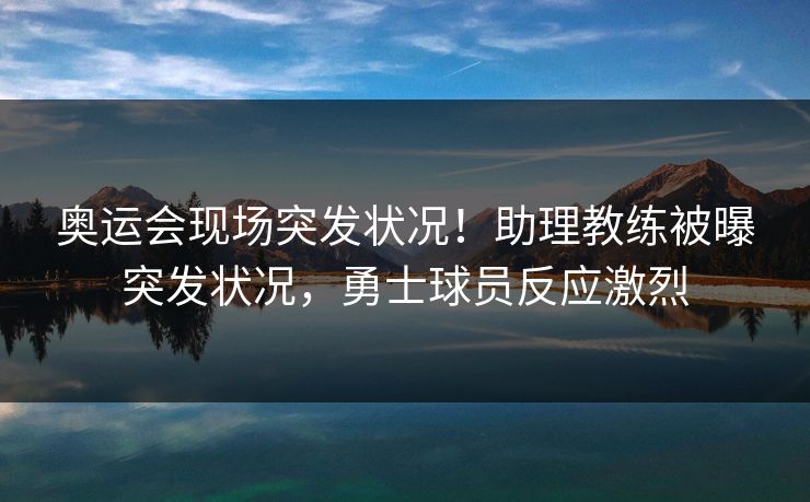 奥运会现场突发状况！助理教练被曝突发状况，勇士球员反应激烈
