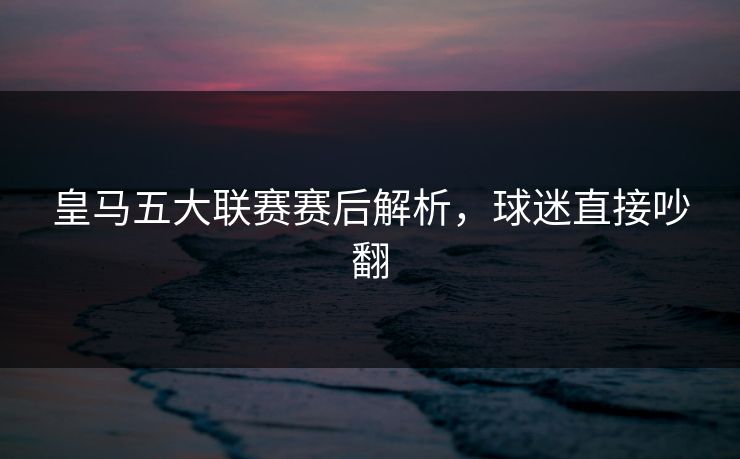 皇马五大联赛赛后解析，球迷直接吵翻